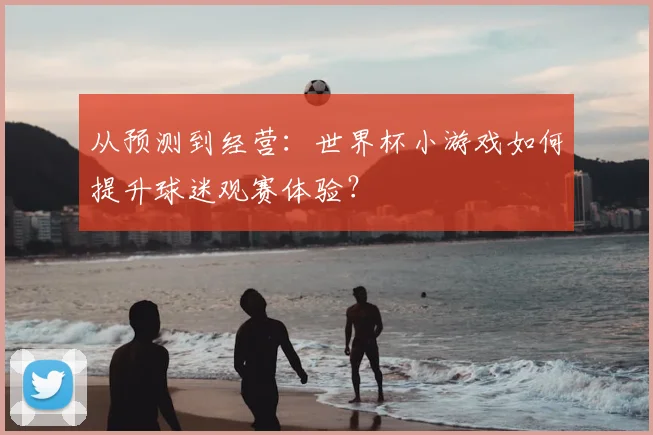 从预测到经营：世界杯小游戏如何提升球迷观赛体验？