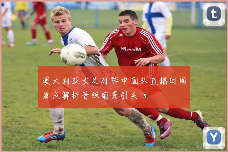 澳大利亚女足对阵中国队直播时间看点解析晋级前景引关注