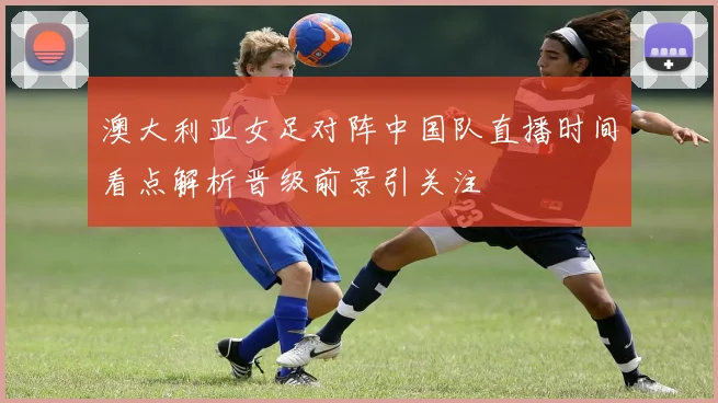 澳大利亚女足对阵中国队直播时间看点解析晋级前景引关注