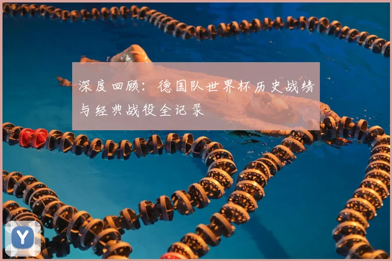 深度回顾：德国队世界杯历史战绩与经典战役全记录