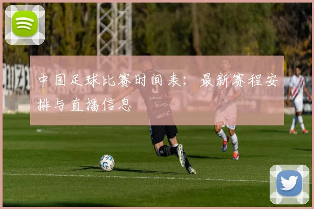 中国足球比赛时间表：最新赛程安排与直播信息