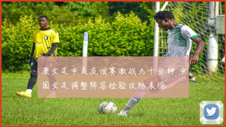 澳女足中美友谊赛激战九十分钟 中国女足调整阵容检验攻防表现
