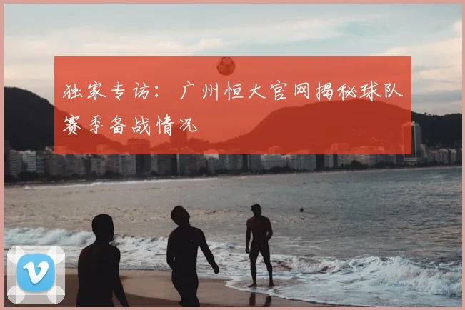 独家专访：广州恒大官网揭秘球队赛季备战情况