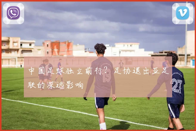 中国足球独立前行？足协退出亚足联的深远影响