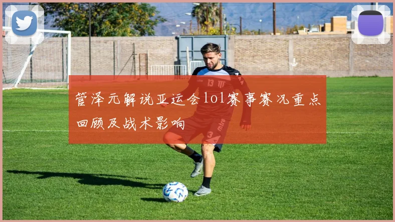 管泽元解说亚运会lol赛事赛况重点回顾及战术影响