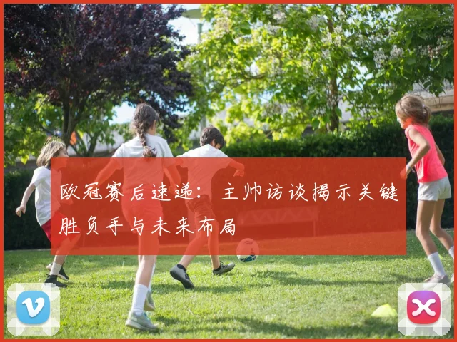欧冠赛后速递：主帅访谈揭示关键胜负手与未来布局