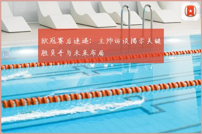 欧冠赛后速递：主帅访谈揭示关键胜负手与未来布局