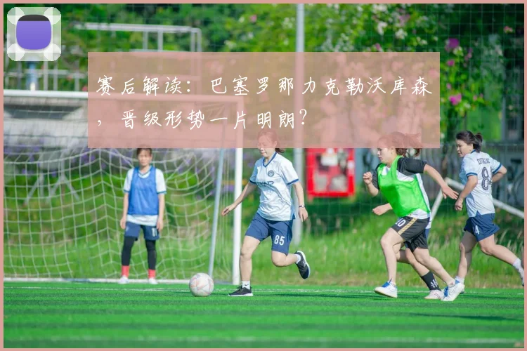 赛后解读：巴塞罗那力克勒沃库森，晋级形势一片明朗？