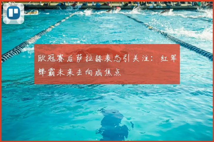 欧冠赛后萨拉赫表态引关注：红军锋霸未来去向成焦点