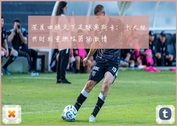 深度回顾天下足球奥斯卡：十大经典时刻重燃绿茵场激情