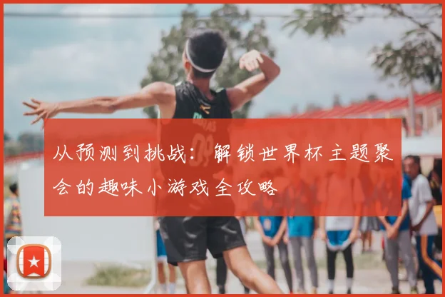 从预测到挑战：解锁世界杯主题聚会的趣味小游戏全攻略
