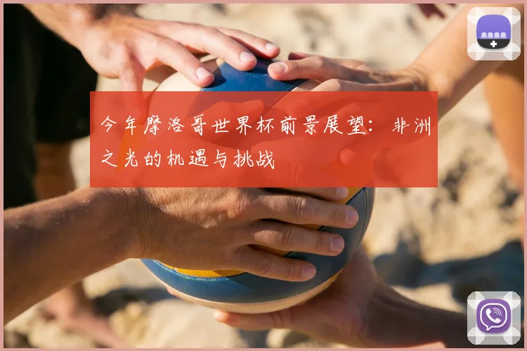 今年摩洛哥世界杯前景展望：非洲之光的机遇与挑战