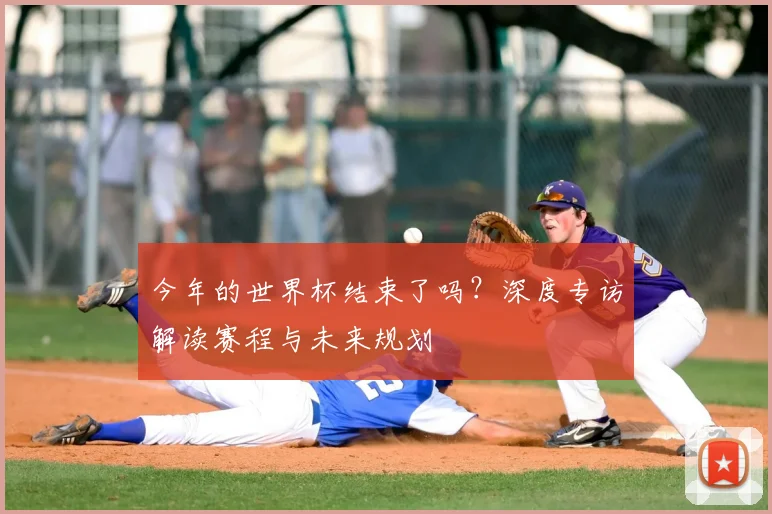 今年的世界杯结束了吗？深度专访解读赛程与未来规划