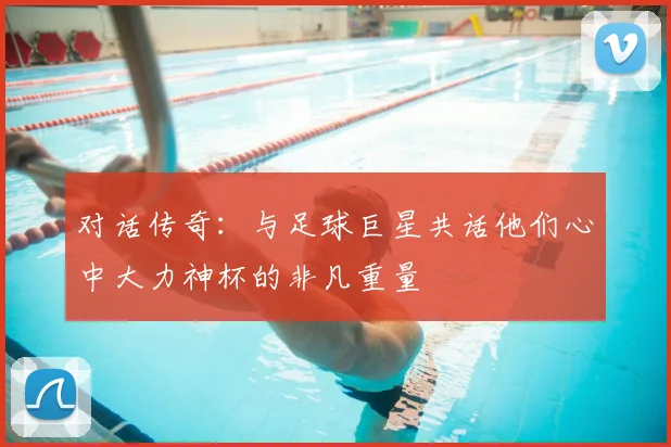 对话传奇：与足球巨星共话他们心中大力神杯的非凡重量