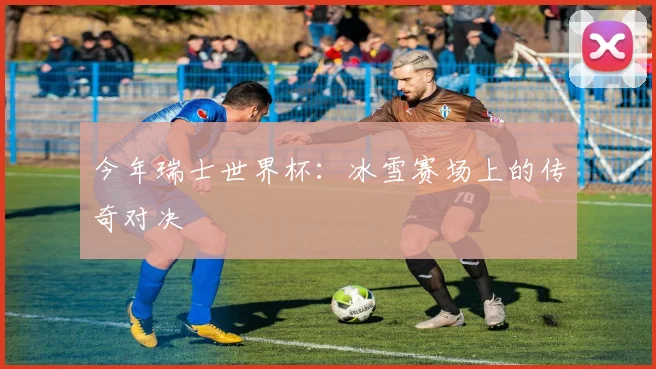 今年瑞士世界杯：冰雪赛场上的传奇对决