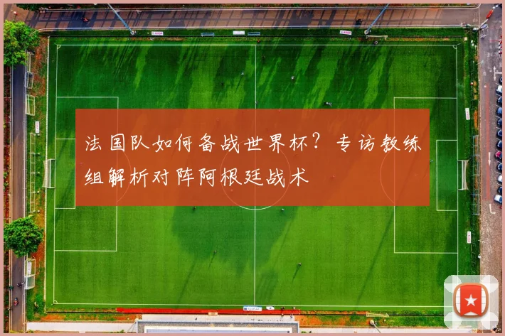 法国队如何备战世界杯？专访教练组解析对阵阿根廷战术