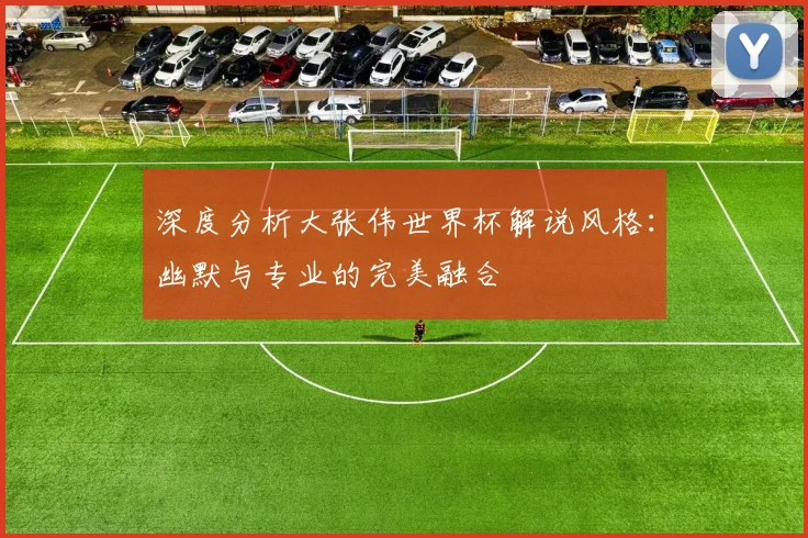 深度分析大张伟世界杯解说风格：幽默与专业的完美融合