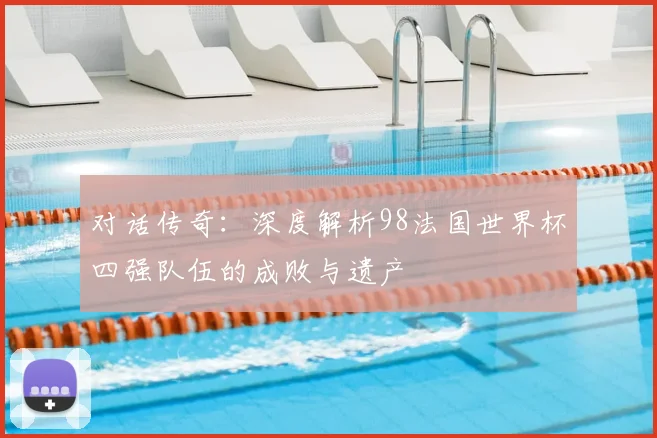 对话传奇：深度解析98法国世界杯四强队伍的成败与遗产