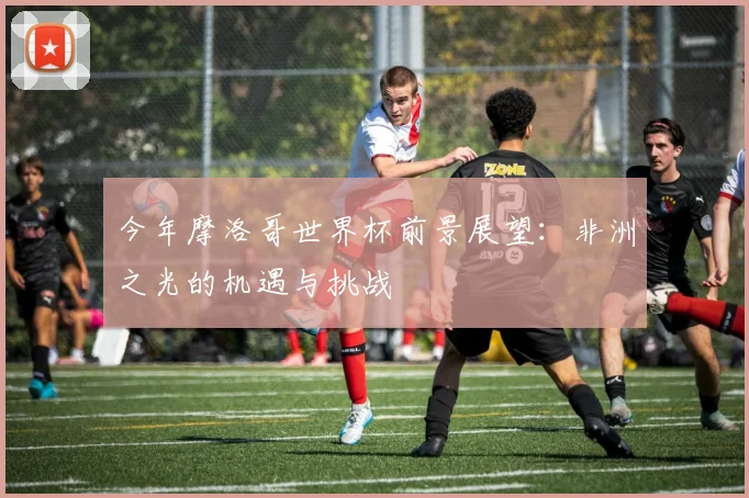 今年摩洛哥世界杯前景展望：非洲之光的机遇与挑战