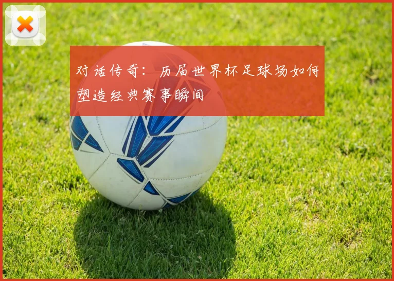 对话传奇：历届世界杯足球场如何塑造经典赛事瞬间