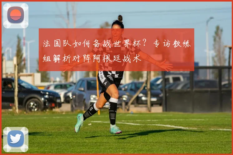 法国队如何备战世界杯？专访教练组解析对阵阿根廷战术