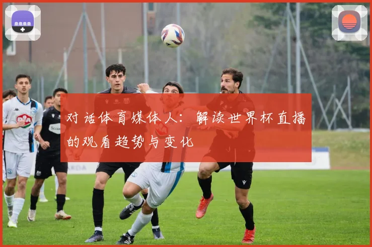 对话体育媒体人：解读世界杯直播的观看趋势与变化