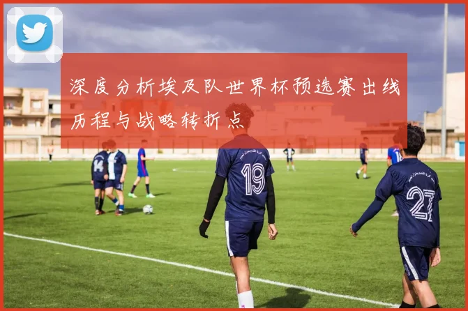深度分析埃及队世界杯预选赛出线历程与战略转折点