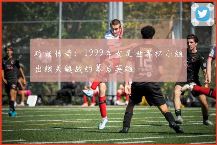 对话传奇：1999年女足世界杯小组出线关键战的幕后英雄