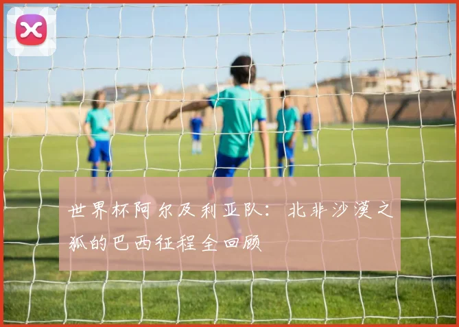 世界杯阿尔及利亚队：北非沙漠之狐的巴西征程全回顾